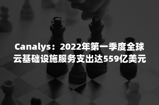 Canalys：2022年第一季度全球云基础设施服务支出达559亿美元