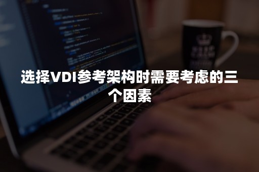 选择VDI参考架构时需要考虑的三个因素