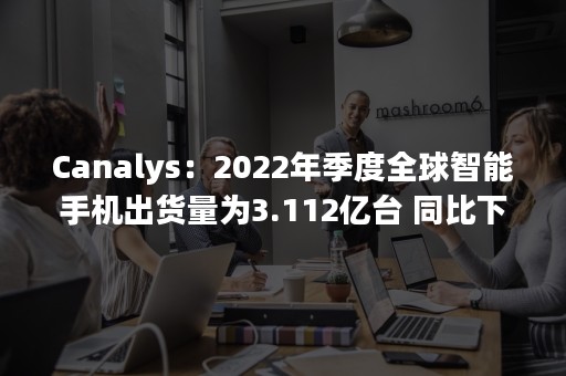 Canalys：2022年季度全球智能手机出货量为3.112亿台 同比下降11%