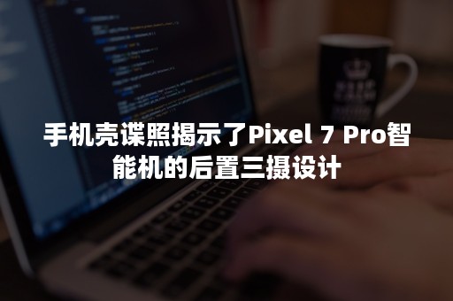 手机壳谍照揭示了Pixel 7 Pro智能机的后置三摄设计