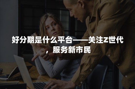 好分期是什么平台——关注Z世代，服务新市民