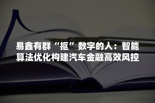 易鑫有群“抠”数字的人：智能算法优化构建汽车金融高效风控