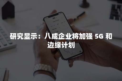 研究显示：八成企业将加强 5G 和边缘计划