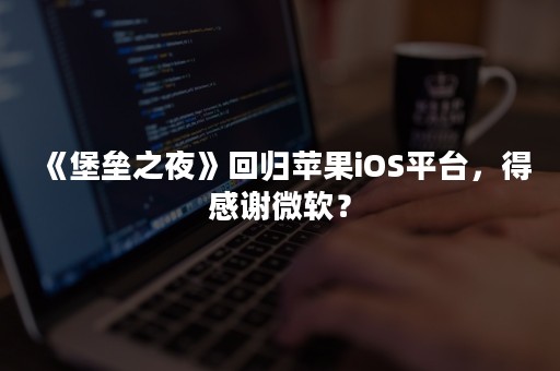 《堡垒之夜》回归苹果iOS平台，得感谢微软？