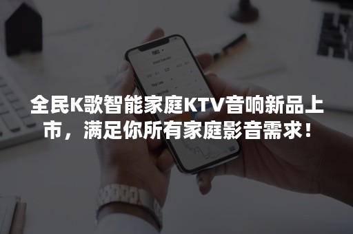 全民K歌智能家庭KTV音响新品上市，满足你所有家庭影音需求！