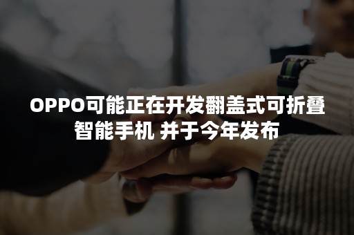 OPPO可能正在开发翻盖式可折叠智能手机 并于今年发布
