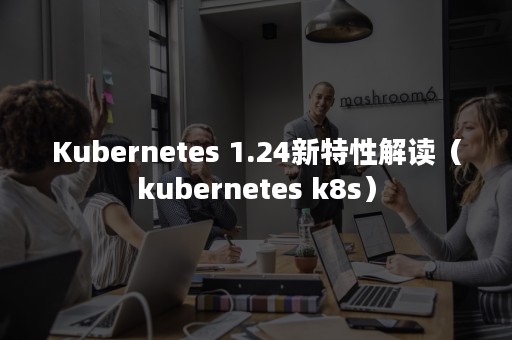 Kubernetes 1.24新特性解读（kubernetes k8s）