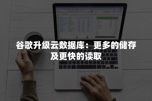 谷歌升级云数据库：更多的储存及更快的读取