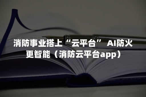 消防事业搭上“云平台” AI防火更智能（消防云平台app）