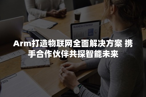 Arm打造物联网全面解决方案 携手合作伙伴共探智能未来