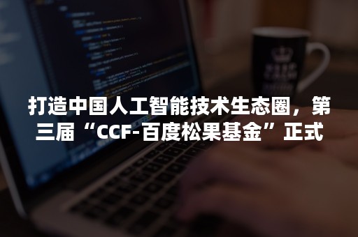 打造中国人工智能技术生态圈，第三届“CCF-百度松果基金”正式开启