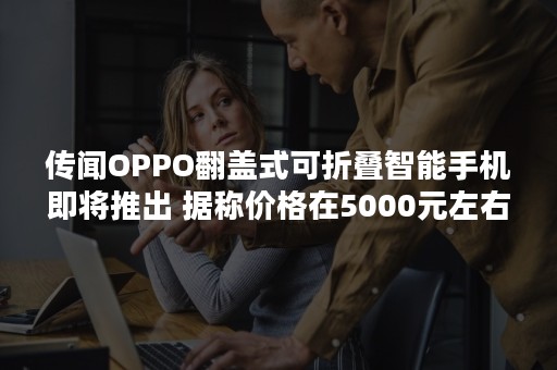 传闻OPPO翻盖式可折叠智能手机即将推出 据称价格在5000元左右