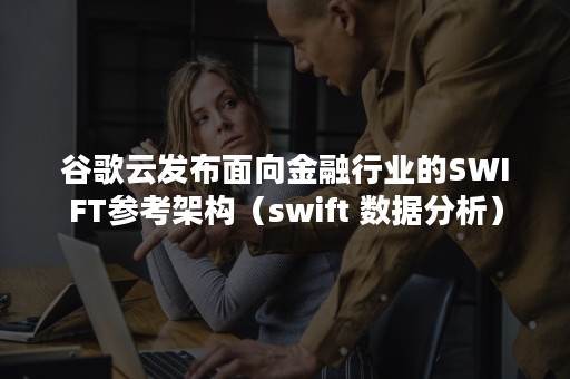 谷歌云发布面向金融行业的SWIFT参考架构（swift 数据分析）