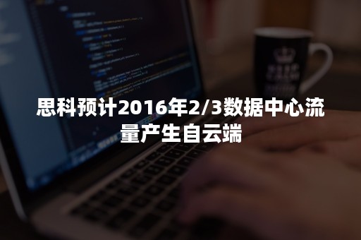 思科预计2016年2/3数据中心流量产生自云端