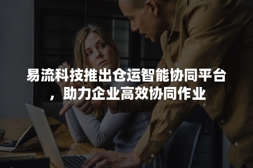 易流科技推出仓运智能协同平台，助力企业高效协同作业