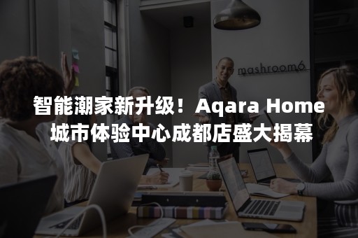 智能潮家新升级！Aqara Home 城市体验中心成都店盛大揭幕