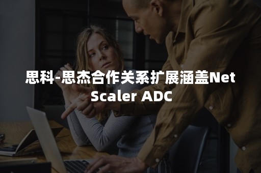 思科-思杰合作关系扩展涵盖NetScaler ADC