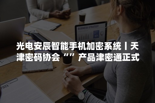 光电安辰智能手机加密系统丨天津密码协会“”产品津密通正式上线