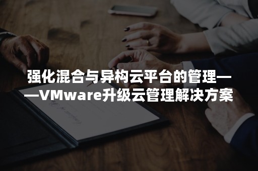 强化混合与异构云平台的管理——VMware升级云管理解决方案