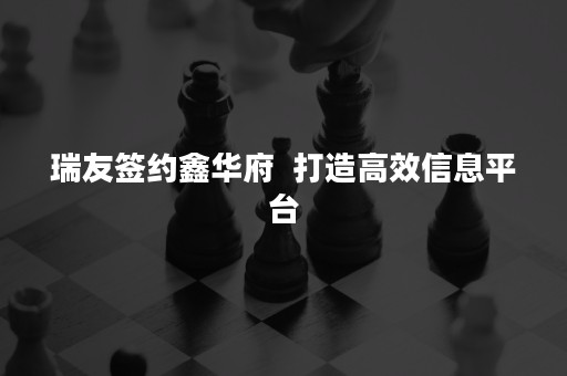 瑞友签约鑫华府  打造高效信息平台