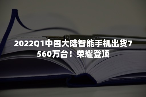 2022Q1中国大陆智能手机出货7560万台！荣耀登顶