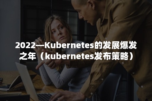 2022—Kubernetes的发展爆发之年（kubernetes发布策略）