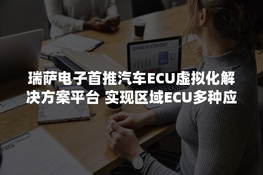 瑞萨电子首推汽车ECU虚拟化解决方案平台 实现区域ECU多种应用的安全集成