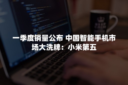一季度销量公布 中国智能手机市场大洗牌：小米第五