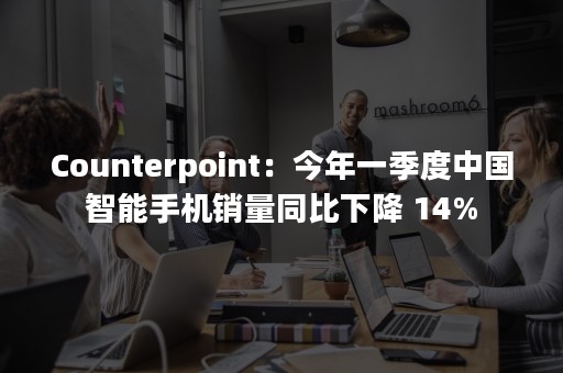 Counterpoint：今年一季度中国智能手机销量同比下降 14%