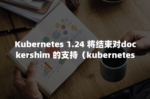 Kubernetes 1.24 将结束对dockershim 的支持（kubernetes中文社区）