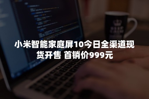 小米智能家庭屏10今日全渠道现货开售 首销价999元