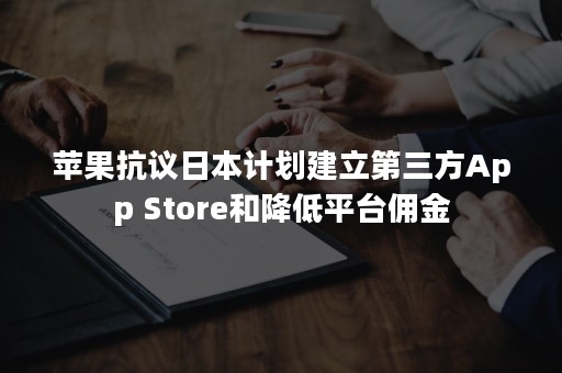 苹果抗议日本计划建立第三方App Store和降低平台佣金