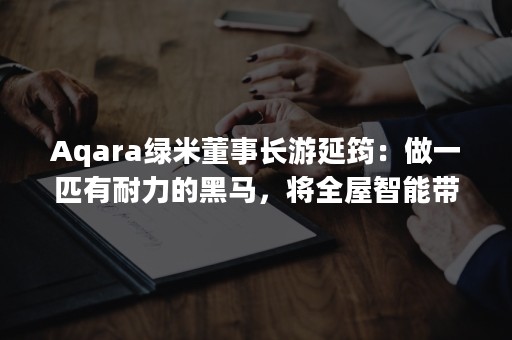 Aqara绿米董事长游延筠：做一匹有耐力的黑马，将全屋智能带入千家万户