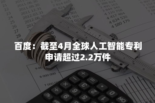 百度：截至4月全球人工智能专利申请超过2.2万件