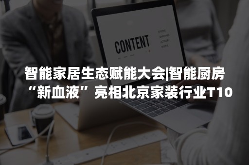 智能家居生态赋能大会|智能厨房“新血液”亮相北京家装行业T10峰会暨方太第三季春季家装节