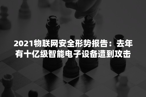 2021物联网安全形势报告：去年有十亿级智能电子设备遭到攻击