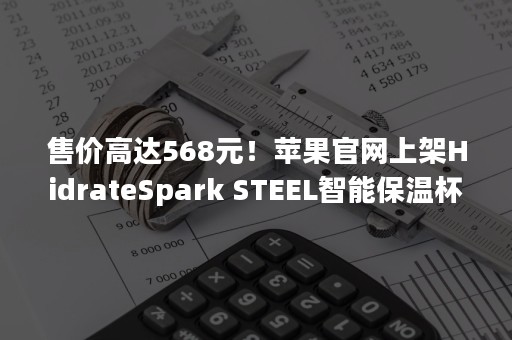 售价高达568元！苹果官网上架HidrateSpark STEEL智能保温杯