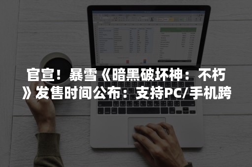 官宣！暴雪《暗黑破坏神：不朽》发售时间公布：支持PC/手机跨平台