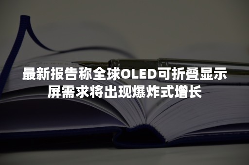 最新报告称全球OLED可折叠显示屏需求将出现爆炸式增长