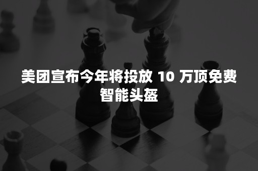 美团宣布今年将投放 10 万顶免费智能头盔