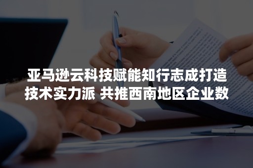 亚马逊云科技赋能知行志成打造技术实力派 共推西南地区企业数字化转型