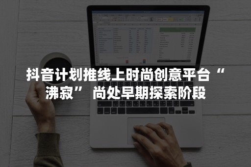 抖音计划推线上时尚创意平台“沸寂” 尚处早期探索阶段