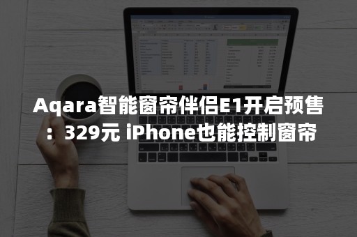 Aqara智能窗帘伴侣E1开启预售：329元 iPhone也能控制窗帘