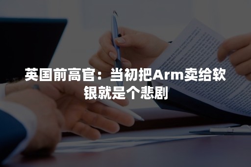 英国前高官：当初把Arm卖给软银就是个悲剧