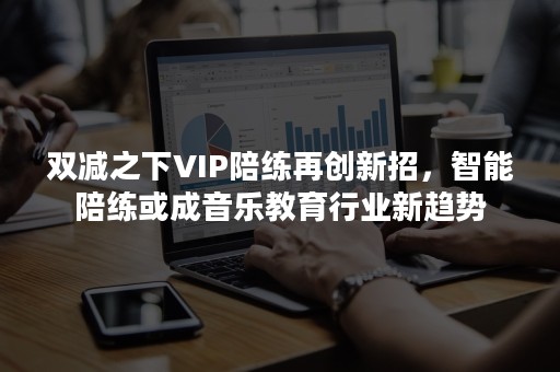 双减之下VIP陪练再创新招，智能陪练或成音乐教育行业新趋势