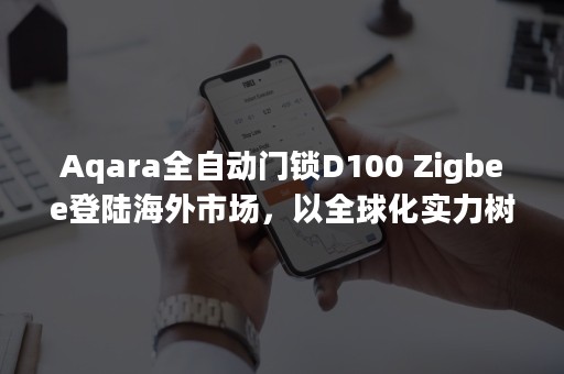 Aqara全自动门锁D100 Zigbee登陆海外市场，以全球化实力树智能家居头部品牌