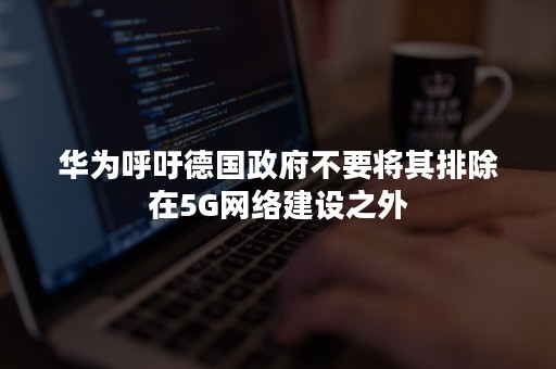 华为呼吁德国政府不要将其排除在5G网络建设之外