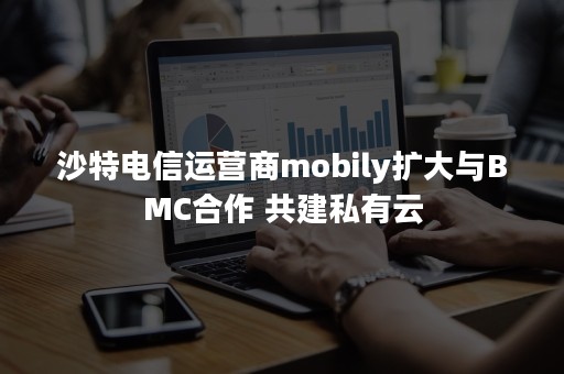 沙特电信运营商mobily扩大与BMC合作 共建私有云