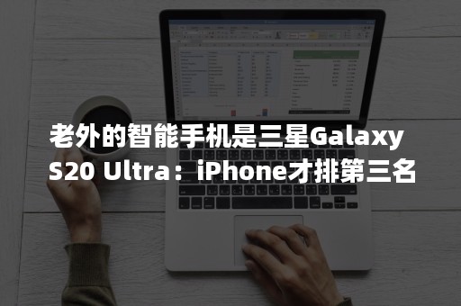 老外的智能手机是三星Galaxy S20 Ultra：iPhone才排第三名