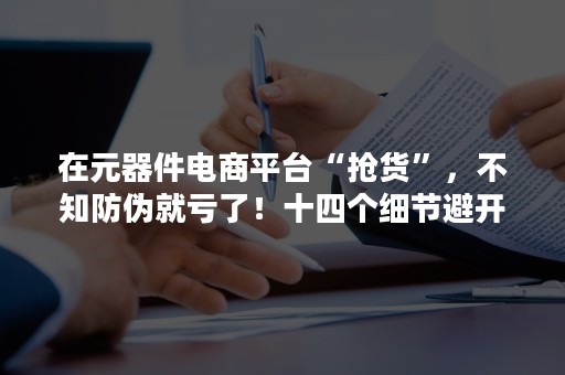 在元器件电商平台“抢货”，不知防伪就亏了！十四个细节避开假货